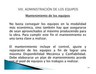 Mantenimiento de los equipos
No basta conseguir los equipos en la modalidad
más económica, sino también hay que asegurarse
de sean aprovechados al máximo produciendo para
la obra. Para cumplir este fin el mantenimiento es
una tarea clave a realizar.
El mantenimiento incluye el control, ajuste y
reparación de los equipos a fin de lograr una
máxima Disponibilidad Mecánica y Confiabilidad.
Debe elaborarse un plan de mantenimiento acorde
con el pool de equipos y los trabajos a realizar.
167
 