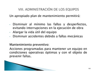 Un apropiado plan de mantenimiento permitirá:
• Disminuir al mínimo las fallas y desperfectos,
evitando interrupciones en la ejecución de obra
• Alargar la vida útil del equipo
• Disminuir accidentes debido a fallas mecánicas
Mantenimiento preventivo:
Acciones programadas para mantener un equipo en
condiciones operativas óptimas y con el objeto de
prevenir fallas.
168
 