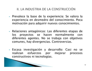 Prevalece la base de la experiencia: Se valora la
experiencia en desmedro del conocimiento. Poca
motivación para adquirir nuevos conocimientos.
Relaciones antagónicas: Las diferentes etapas de
los proyectos se hacen normalmente con
diferentes agentes. No se trabaja con objetivos
comunes, hay divergencias. Controversias.
Escasa investigación y desarrollo: Casi no se
realizan esfuerzos por mejorar procesos
constructivos ni tecnologías.
18
 