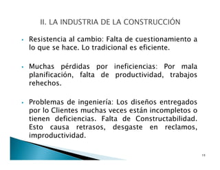 Resistencia al cambio: Falta de cuestionamiento a
lo que se hace. Lo tradicional es eficiente.
Muchas pérdidas por ineficiencias: Por mala
planificación, falta de productividad, trabajos
rehechos.
Problemas de ingeniería: Los diseños entregados
por lo Clientes muchas veces están incompletos o
tienen deficiencias. Falta de Constructabilidad.
Esto causa retrasos, desgaste en reclamos,
improductividad.
19
 