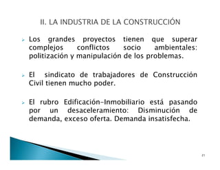 Los grandes proyectos tienen que superar
complejos conflictos socio ambientales:
politización y manipulación de los problemas.
El sindicato de trabajadores de Construcción
Civil tienen mucho poder.
El rubro Edificación-Inmobiliario está pasando
por un desaceleramiento: Disminución de
demanda, exceso oferta. Demanda insatisfecha.
21
 