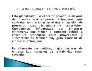 Está globalizado. En el sector privado la mayoría
de Clientes son empresas extranjeras, que
contratan empresas especialistas en gestión de
proyectos para ingeniería y supervisión.
Competencia influenciada por empresas
extranjeras que vienen a competir debido a
coyuntura económica. Entre proveedores y
subcontratistas también hay gran cantidad de
empresas extranjeras.
Es altamente competitivo, bajas barreras de
entrada. Los márgenes de rentabilidad están
cayendo.
22
 