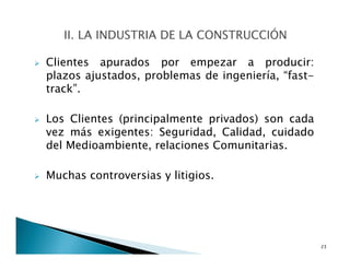 Clientes apurados por empezar a producir:
plazos ajustados, problemas de ingeniería, “fast-
track”.
Los Clientes (principalmente privados) son cada
vez más exigentes: Seguridad, Calidad, cuidado
del Medioambiente, relaciones Comunitarias.
Muchas controversias y litigios.
23
 