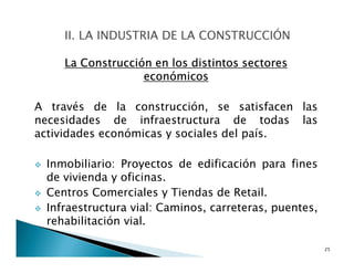 La Construcción en los distintos sectores
económicos
A través de la construcción, se satisfacen las
necesidades de infraestructura de todas las
actividades económicas y sociales del país.
Inmobiliario: Proyectos de edificación para fines
de vivienda y oficinas.
Centros Comerciales y Tiendas de Retail.
Infraestructura vial: Caminos, carreteras, puentes,
rehabilitación vial.
25
 