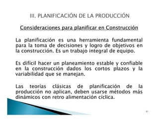 Consideraciones para planificar en Construcción
La planificación es una herramienta fundamental
para la toma de decisiones y logro de objetivos en
la construcción. Es un trabajo integral de equipo.
Es difícil hacer un planeamiento estable y confiable
en la construcción dados los cortos plazos y la
variabilidad que se manejan.
Las teorías clásicas de planificación de la
producción no aplican, deben usarse métodos más
dinámicos con retro alimentación cíclica.
31
 