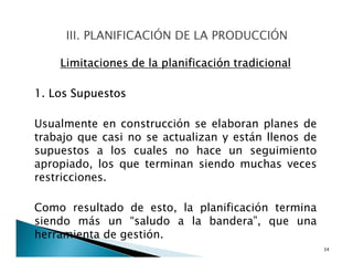 Limitaciones de la planificación tradicional
1. Los Supuestos
Usualmente en construcción se elaboran planes de
trabajo que casi no se actualizan y están llenos de
supuestos a los cuales no hace un seguimiento
apropiado, los que terminan siendo muchas veces
restricciones.
Como resultado de esto, la planificación termina
siendo más un “saludo a la bandera”, que una
herramienta de gestión.
34
 