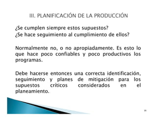 ¿Se cumplen siempre estos supuestos?
¿Se hace seguimiento al cumplimiento de ellos?
Normalmente no, o no apropiadamente. Es esto lo
que hace poco confiables y poco productivos los
programas.
Debe hacerse entonces una correcta identificación,
seguimiento y planes de mitigación para los
supuestos críticos considerados en el
planeamiento.
36
 