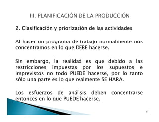 2. Clasificación y priorización de las actividades
Al hacer un programa de trabajo normalmente nos
concentramos en lo que DEBE hacerse.
Sin embargo, la realidad es que debido a las
restricciones impuestas por los supuestos e
imprevistos no todo PUEDE hacerse, por lo tanto
sólo una parte es lo que realmente SE HARA.
Los esfuerzos de análisis deben concentrarse
entonces en lo que PUEDE hacerse.
37
 