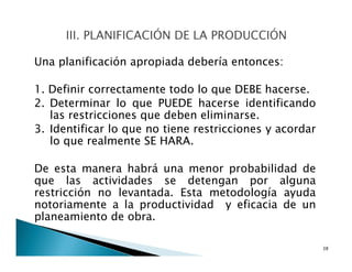 Una planificación apropiada debería entonces:
1. Definir correctamente todo lo que DEBE hacerse.
2. Determinar lo que PUEDE hacerse identificando
las restricciones que deben eliminarse.
3. Identificar lo que no tiene restricciones y acordar
lo que realmente SE HARA.
De esta manera habrá una menor probabilidad de
que las actividades se detengan por alguna
restricción no levantada. Esta metodología ayuda
notoriamente a la productividad y eficacia de un
planeamiento de obra.
38
 