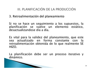 3. Retroalimentación del planeamiento
Si no se hace un seguimiento a los supuestos, la
planificación se vuelve un elemento estático,
desactualizandose día a día.
Es vital para la validez del planeamiento, que este
sea actualizado en forma constante con la
retroalimentación obtenida de lo que realmente SE
HIZO.
La planificación debe ser un proceso iterativo y
dinámico.
39
 
