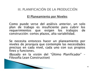 El Planeamiento por Niveles
Como puede verse del análisis anterior, un solo
plan de trabajo es insuficiente para cubrir los
requerimientos que exigen los trabajos de
construcción: cortos plazos, alta variabilidad.
Se necesita entonces hacer un planeamiento por
niveles de jerarquía que contemple las necesidades
precisas en cada nivel, cada uno con sus propios
fines y funciones.
(Basado en la visión del “Último Planificador” –
Filosofía Lean Construction)
40
 