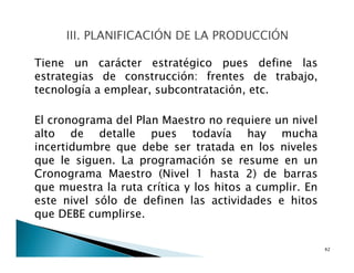 Tiene un carácter estratégico pues define las
estrategias de construcción: frentes de trabajo,
tecnología a emplear, subcontratación, etc.
El cronograma del Plan Maestro no requiere un nivel
alto de detalle pues todavía hay mucha
incertidumbre que debe ser tratada en los niveles
que le siguen. La programación se resume en un
Cronograma Maestro (Nivel 1 hasta 2) de barras
que muestra la ruta crítica y los hitos a cumplir. En
este nivel sólo de definen las actividades e hitos
que DEBE cumplirse.
42
 