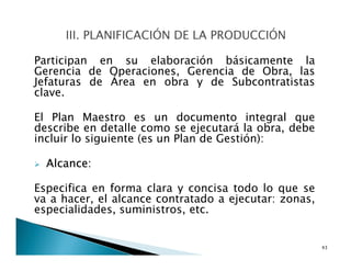 Participan en su elaboración básicamente la
Gerencia de Operaciones, Gerencia de Obra, las
Jefaturas de Área en obra y de Subcontratistas
clave.
El Plan Maestro es un documento integral que
describe en detalle como se ejecutará la obra, debe
incluir lo siguiente (es un Plan de Gestión):
Alcance:
Especifica en forma clara y concisa todo lo que se
va a hacer, el alcance contratado a ejecutar: zonas,
especialidades, suministros, etc.
43
 