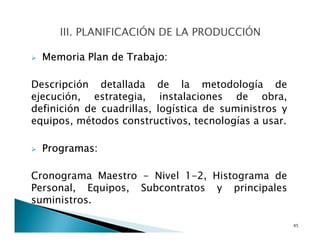 Memoria Plan de Trabajo:
Descripción detallada de la metodología de
ejecución, estrategia, instalaciones de obra,
definición de cuadrillas, logística de suministros y
equipos, métodos constructivos, tecnologías a usar.
Programas:
Cronograma Maestro - Nivel 1-2, Histograma de
Personal, Equipos, Subcontratos y principales
suministros.
45
 