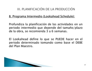 B. Programa Intermedio (Lookahead Schedule):
Profundiza la planificación de las actividades en un
periodo intermedio que depende del tamaño/plazo
de la obra, se recomienda 3 a 6 semanas.
El Lookahead define lo que se PUEDE hacer en el
periodo determinado tomando como base el DEBE
del Plan Maestro.
47
 