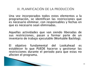 Una vez incorporados todos estos elementos a la
programación, se identifican las restricciones que
es necesario eliminar, con responsables y fechas en
que es necesario sean eliminadas.
Aquellas actividades que van siendo liberadas de
sus restricciones, pasan a formar parte de un
inventario de trabajo ejecutable (Workable Backlog).
El objetivo fundamental del Lookahead es
establecer lo que PUEDE hacerse y gestionar las
restricciones durante el periodo para que estas no
afecten el programa.
49
 