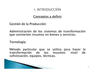 Conceptos a definir
Gestión de la Producción:
Administración de los sistemas de transformación
que convierten insumos en bienes y servicios.
Tecnología:
Método particular que se utiliza para hacer la
transformación de los insumos: nivel de
sofisticación, equipos, técnicas.
5
 