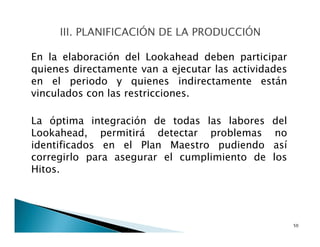 En la elaboración del Lookahead deben participar
quienes directamente van a ejecutar las actividades
en el periodo y quienes indirectamente están
vinculados con las restricciones.
La óptima integración de todas las labores del
Lookahead, permitirá detectar problemas no
identificados en el Plan Maestro pudiendo así
corregirlo para asegurar el cumplimiento de los
Hitos.
50
 