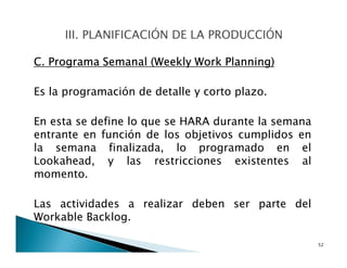 C. Programa Semanal (Weekly Work Planning)
Es la programación de detalle y corto plazo.
En esta se define lo que se HARA durante la semana
entrante en función de los objetivos cumplidos en
la semana finalizada, lo programado en el
Lookahead, y las restricciones existentes al
momento.
Las actividades a realizar deben ser parte del
Workable Backlog.
52
 