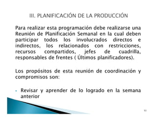 Para realizar esta programación debe realizarse una
Reunión de Planificación Semanal en la cual deben
participar todos los involucrados directos e
indirectos, los relacionados con restricciones,
recursos compartidos, jefes de cuadrilla,
responsables de frentes ( Últimos planificadores).
Los propósitos de esta reunión de coordinación y
compromisos son:
Revisar y aprender de lo logrado en la semana
anterior
53
 