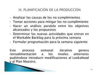 Analizar las causas de los no cumplimientos
Tomar acciones para mitigar los no cumplimiento
Hacer un análisis paralelo entre los objetivos
alcanzados y los propuestos
Determinar las nuevas actividades que entran en
el Workable Backlog para la próxima semana
Formular programación para la semana siguiente
Este proceso semanal iterativo genera
retroalimentación a los niveles anteriores
pudiéndose introducir modificaciones al Lookahead
y al Plan Maestro.
54
 