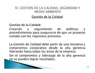 Gestión de la Calidad
Gestión de la Calidad:
Creación y seguimiento de políticas y
procedimientos para asegurarse de que un proyecto
cumpla con los requisitos previstos.
La Gestión de Calidad debe partir de una iniciativa y
compromiso corporativo desde la alta gerencia
liderando hacia todas las áreas de la empresa.
Sin el compromiso y liderazgo de la alta gerencia
no se pueden lograr resultados.
58
 