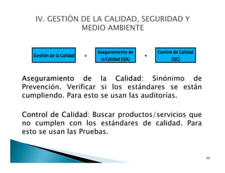 Aseguramiento de la Calidad: Sinónimo de
Prevención. Verificar si los estándares se están
cumpliendo. Para esto se usan las auditorías.
Control de Calidad: Buscar productos/servicios que
no cumplen con los estándares de calidad. Para
esto se usan las Pruebas.
60
Gestión de laCalidad
Aseguramiento de
la Calidad (QA)
Control de Calidad
(QC)
= +
 