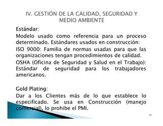 Estándar:
Modelo usado como referencia para un proceso
determinado. Estándares usados en construcción:
ISO 9000: Familia de normas usadas para que las
organizaciones tengan procedimientos de calidad.
OSHA (Oficina de Seguridad y Salud en el Trabajo):
Estándar de seguridad para los trabajadores
americanos.
Gold Plating:
Dar a los Clientes más de lo que establece lo
especificado. Se usa en Construcción (manejo
comercial), lo prohibe el PMI.
61
 