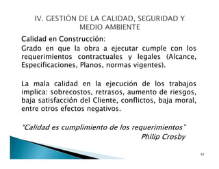 Calidad en Construcción:
Grado en que la obra a ejecutar cumple con los
requerimientos contractuales y legales (Alcance,
Especificaciones, Planos, normas vigentes).
La mala calidad en la ejecución de los trabajos
implica: sobrecostos, retrasos, aumento de riesgos,
baja satisfacción del Cliente, conflictos, baja moral,
entre otros efectos negativos.
“Calidad es cumplimiento de los requerimientos”
Philip Crosby
62
 