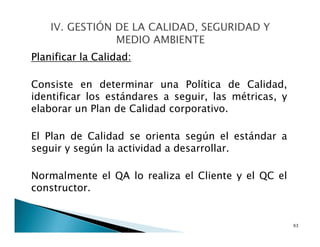 Planificar la Calidad:
Consiste en determinar una Política de Calidad,
identificar los estándares a seguir, las métricas, y
elaborar un Plan de Calidad corporativo.
El Plan de Calidad se orienta según el estándar a
seguir y según la actividad a desarrollar.
Normalmente el QA lo realiza el Cliente y el QC el
constructor.
63
 