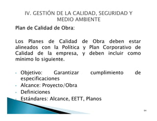 Plan de Calidad de Obra:
Los Planes de Calidad de Obra deben estar
alineados con la Política y Plan Corporativo de
Calidad de la empresa, y deben incluir como
mínimo lo siguiente.
• Objetivo: Garantizar cumplimiento de
especificaciones
• Alcance: Proyecto/Obra
• Definiciones
• Estándares: Alcance, EETT, Planos
64
 