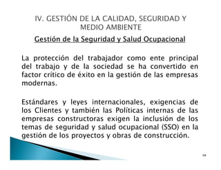 Gestión de la Seguridad y Salud Ocupacional
La protección del trabajador como ente principal
del trabajo y de la sociedad se ha convertido en
factor crítico de éxito en la gestión de las empresas
modernas.
Estándares y leyes internacionales, exigencias de
los Clientes y también las Políticas internas de las
empresas constructoras exigen la inclusión de los
temas de seguridad y salud ocupacional (SSO) en la
gestión de los proyectos y obras de construcción.
68
 