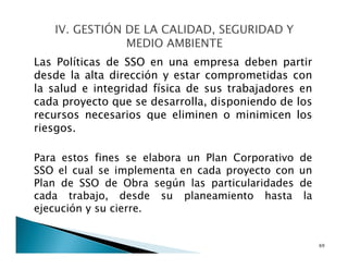 Las Políticas de SSO en una empresa deben partir
desde la alta dirección y estar comprometidas con
la salud e integridad física de sus trabajadores en
cada proyecto que se desarrolla, disponiendo de los
recursos necesarios que eliminen o minimicen los
riesgos.
Para estos fines se elabora un Plan Corporativo de
SSO el cual se implementa en cada proyecto con un
Plan de SSO de Obra según las particularidades de
cada trabajo, desde su planeamiento hasta la
ejecución y su cierre.
69
 