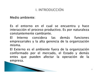 Medio ambiente:
Es el entorno en el cual se encuentra y hace
interacción el proceso productivo. Es por naturaleza
constantemente cambiante.
El Interno considera las demás funciones
empresariales y la alta gerencia de la organización
misma.
El Externo es el ambiente fuera de la organización
conformado por el mercado, el Estado y demás
entes que pueden afectar la operación de la
empresa.
7
 