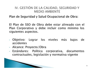 Plan de Seguridad y Salud Ocupacional de Obra:
El Plan de SSO de Obra debe estar alineado con el
Plan Corporativo y debe incluir como mínimo los
siguientes aspectos.
• Objetivo: Lograr los niveles más bajos de
accidentes
• Alcance: Proyecto/Obra
• Estándares: Política corporativa, documentos
contractuales, legislación y normativa vigente
71
 