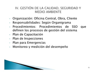 • Organización: Oficina Central, Obra, Cliente
• Responsabilidades: Según Organigrama
• Procedimientos: Procedimientos de SSO que
definen los procesos de gestión del sistema
• Plan de Capacitación
• Plan de Inspecciones
• Plan para Emergencias
• Monitoreo y medición del desempeño
72
 