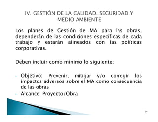 Los planes de Gestión de MA para las obras,
dependerán de las condiciones específicas de cada
trabajo y estarán alineados con las políticas
corporativas.
Deben incluir como mínimo lo siguiente:
• Objetivo: Prevenir, mitigar y/o corregir los
impactos adversos sobre el MA como consecuencia
de las obras
• Alcance: Proyecto/Obra
74
 