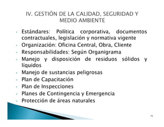 • Estándares: Política corporativa, documentos
contractuales, legislación y normativa vigente
• Organización: Oficina Central, Obra, Cliente
• Responsabilidades: Según Organigrama
• Manejo y disposición de residuos sólidos y
líquidos
• Manejo de sustancias peligrosas
• Plan de Capacitación
• Plan de Inspecciones
• Planes de Contingencia y Emergencia
• Protección de áreas naturales
75
 