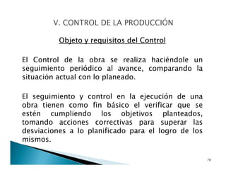 Objeto y requisitos del Control
El Control de la obra se realiza haciéndole un
seguimiento periódico al avance, comparando la
situación actual con lo planeado.
El seguimiento y control en la ejecución de una
obra tienen como fin básico el verificar que se
estén cumpliendo los objetivos planteados,
tomando acciones correctivas para superar las
desviaciones a lo planificado para el logro de los
mismos.
78
 