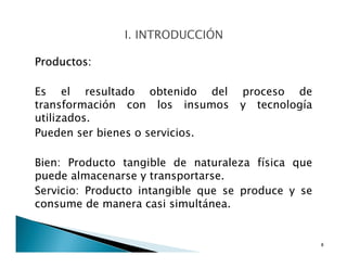 Productos:
Es el resultado obtenido del proceso de
transformación con los insumos y tecnología
utilizados.
Pueden ser bienes o servicios.
Bien: Producto tangible de naturaleza física que
puede almacenarse y transportarse.
Servicio: Producto intangible que se produce y se
consume de manera casi simultánea.
8
 