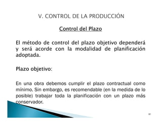 Control del Plazo
El método de control del plazo objetivo dependerá
y será acorde con la modalidad de planificación
adoptada.
Plazo objetivo:
En una obra debemos cumplir el plazo contractual como
mínimo. Sin embargo, es recomendable (en la medida de lo
posible) trabajar toda la planificación con un plazo más
conservador.
81
 