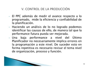 • El PPC además de medir el avance respecto a lo
programado, mide la eficiencia y confiabilidad de
la planificación.
• Haciendo un análisis de lo no logrado podemos
identificar las causas de ello, de manera tal que la
performance futura pueda ser mejorada.
• Una baja performance a nivel del Último
Planificador no necesariamente implica errores en
la programación a este nivel. De suceder esto en
forma repetitiva es necesario revisar el tema nivel
de organización, proceso y función.
84
 