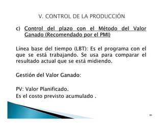 c) Control del plazo con el Método del Valor
Ganado (Recomendado por el PMI)
Línea base del tiempo (LBT): Es el programa con el
que se está trabajando. Se usa para comparar el
resultado actual que se está midiendo.
Gestión del Valor Ganado:
PV: Valor Planificado.
Es el costo previsto acumulado .
86
 