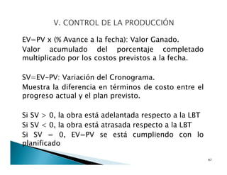 EV=PV x (% Avance a la fecha): Valor Ganado.
Valor acumulado del porcentaje completado
multiplicado por los costos previstos a la fecha.
SV=EV-PV: Variación del Cronograma.
Muestra la diferencia en términos de costo entre el
progreso actual y el plan previsto.
Si SV > 0, la obra está adelantada respecto a la LBT
Si SV < 0, la obra está atrasada respecto a la LBT
Si SV = 0, EV=PV se está cumpliendo con lo
planificado
87
 