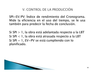 SPI=EV/PV: Índice de rendimiento del Cronograma.
Mide la eficiencia en el uso del tiempo, se le usa
también para predecir la fecha de conclusión.
Si SPI > 1, la obra está adelantada respecto a la LBT
Si SPI < 1, la obra está atrasada respecto a la LBT
Si SPI = 1, EV=PV se está cumpliendo con lo
planificado.
88
 