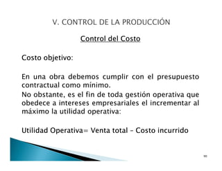 Control del Costo
Costo objetivo:
En una obra debemos cumplir con el presupuesto
contractual como mínimo.
No obstante, es el fin de toda gestión operativa que
obedece a intereses empresariales el incrementar al
máximo la utilidad operativa:
Utilidad Operativa= Venta total – Costo incurrido
90
 