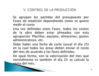 • Se agrupan las partidas del presupuesto por
Fases de medición dependiendo como se quiere
medir el costo
• Una vez definidas estas Fases, todos los costos
de la obra deben estar alineados con esta
agrupación: Planillas, equipos, almacenes, gastos
administrativos, etc.
• Debe haber una fecha de corte (usual el día 25)
en la cual todas las áreas deben enviar el costo
del mes de acuerdo a las fases definidas.
• De igual forma, con la valorización del mes que
normalmente es también el día 25 se calcula la
venta del mes.
92
 