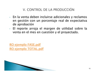 • En la venta deben incluirse adicionales y reclamos
en gestión con un porcentaje real de expectativa
de aprobación
• El reporte arroja el margen de utilidad sobre la
venta en el mes en cuestión y el proyectado.
RO ejemplo FASE.pdf
RO ejemplo TOTAL.pdf
93
 