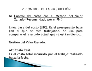 b) Control del costo con el Método del Valor
Ganado (Recomendado por el PMI)
Línea base del costo (LBC): Es el presupuesto base
con el que se está trabajando. Se usa para
comparar el resultado actual que se está midiendo.
Gestión del Valor Ganado:
AC: Costo Real.
Es el costo total incurrido por el trabajo realizado
hasta la fecha.
94
 