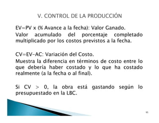 EV=PV x (% Avance a la fecha): Valor Ganado.
Valor acumulado del porcentaje completado
multiplicado por los costos previstos a la fecha.
CV=EV-AC: Variación del Costo.
Muestra la diferencia en términos de costo entre lo
que debería haber costado y lo que ha costado
realmente (a la fecha o al final).
Si CV > 0, la obra está gastando según lo
presupuestado en la LBC.
95
 